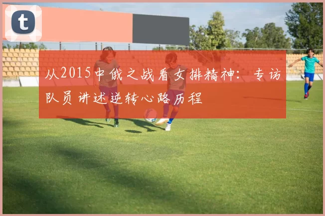 从2015中俄之战看女排精神:专访队员讲述逆转心路历程