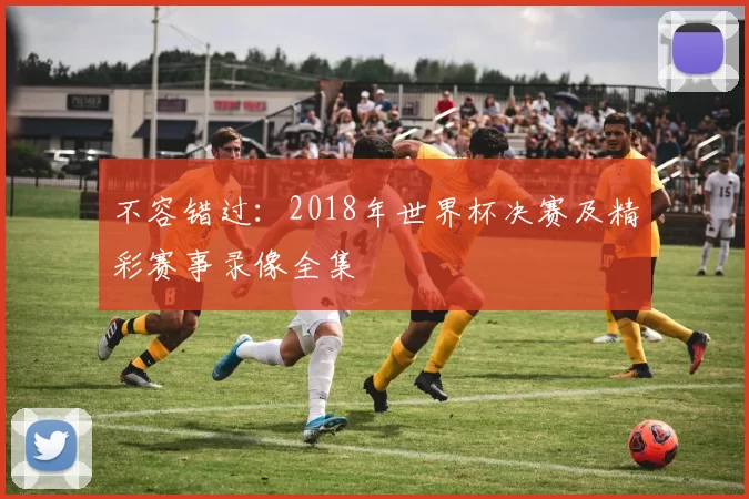 不容错过:2018年世界杯决赛及精彩赛事录像全集