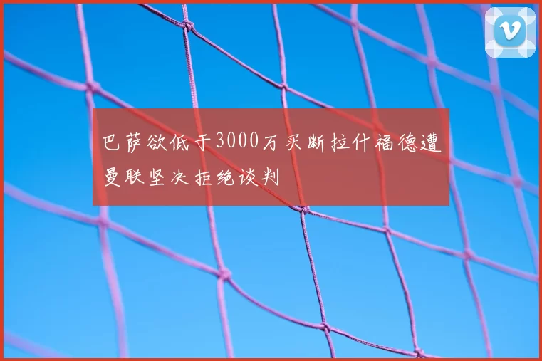巴萨欲低于3000万买断拉什福德遭曼联坚决拒绝谈判