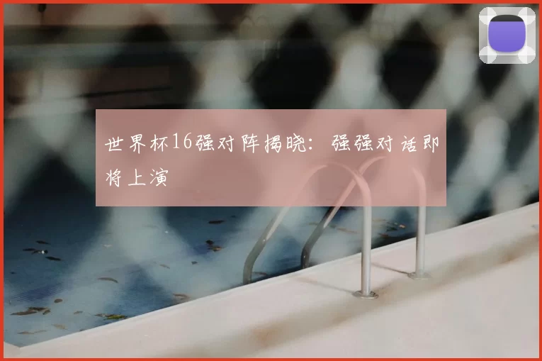 世界杯16强对阵揭晓：强强对话即将上演